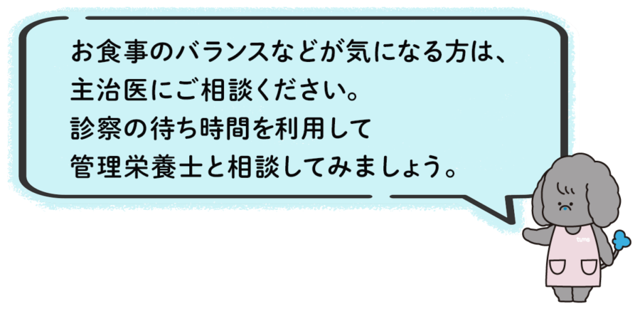 お食事のバランスなどが気になる方は、主治医にご相談ください。
診察の待ち時間を利用して、管理栄養士と相談してみましょう。